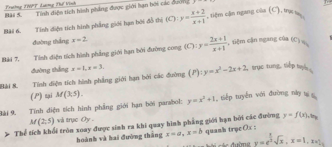 Trường THPT Lương Thế Vinh 
Bài 5. Tính diện tích hình phẳng được giới hạn bởi các dương y-
Tre 
Bài 6. Tính diện tích hình phẳng giới hạn bởi đồ thị (C): y= (x+2)/x+1  , tiệm cận ngang của (C), trục t 
đường thẳng x=2. 
Bài 7. Tính diện tích hình phẳng giới hạn bởi đường cong (C): y= (2x+1)/x+1  , tiệm cận ngang của (C) 
1 
đường thẳng x=1, x=3. 
Bài 8. Tính diện tích hình phẳng giới hạn bởi các đường (P): y=x^2-2x+2 , trục tung, tiếp tuyển 
(P) tại M(3;5). 
Bài 9. Tính diện tích hình phẳng giới hạn bởi parabol: y=x^2+1 , tiếp tuyến với đường này tại đến
M(2;5) và trục Oy . 
Thể tích khối tròn xoay được sinh ra khi quay hình phẳng giới hạn bởi các đường y=f(x) , try 
hoành và hai đường thǎng x=a, x=b quanh trụcOx : 
cời các đường y=e^(frac x)2sqrt(x), x=1, x=2_1