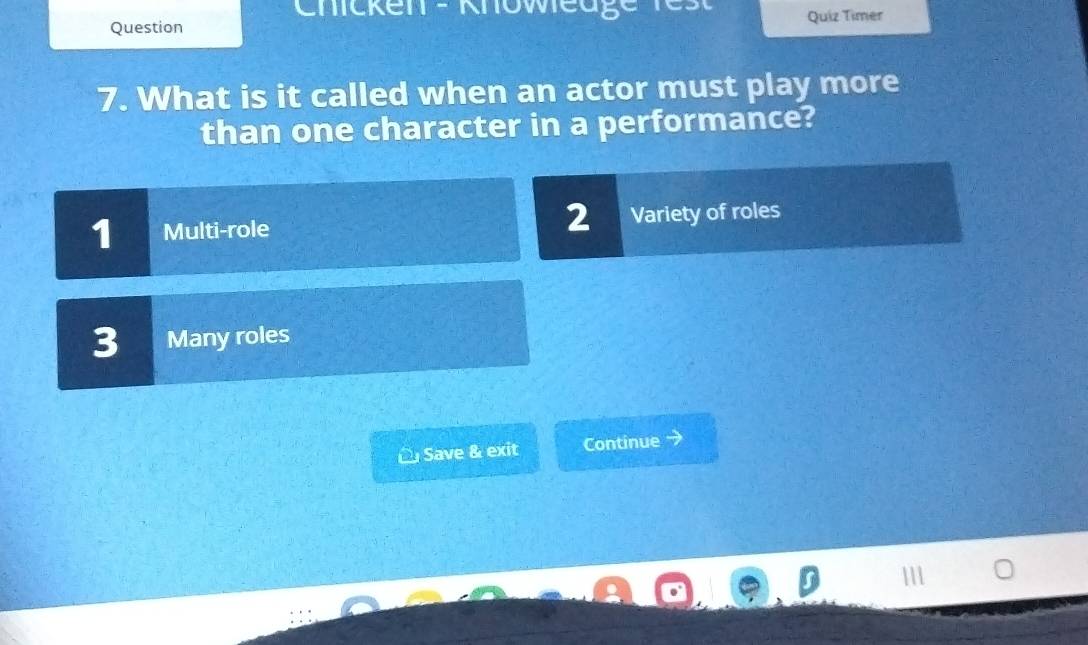 Chicken - Knoweage
Question Quiz Timer
7. What is it called when an actor must play more
than one character in a performance?
1 Multi-role 2 Variety of roles
3 Many roles
Save & exit Continue →