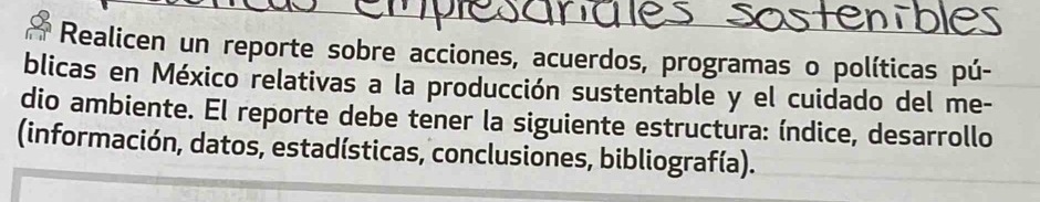 Realicen un reporte sobre acciones, acuerdos, programas o políticas pú- 
blicas en México relativas a la producción sustentable y el cuidado del me- 
dio ambiente. El reporte debe tener la siguiente estructura: índice, desarrollo 
(información, datos, estadísticas, conclusiones, bibliografía).