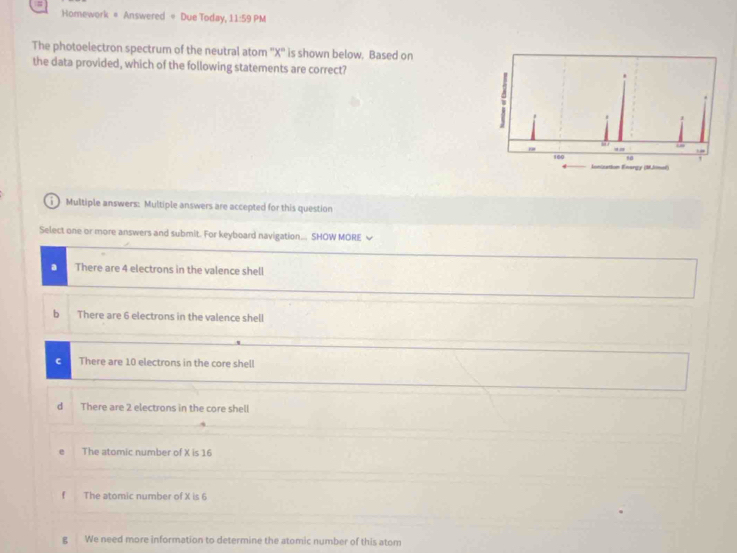 Homework = Answered = Due Today, 11:59 PM
The photoelectron spectrum of the neutral atom '' X '' is shown below. Based on
the data provided, which of the following statements are correct?
1) Multiple answers: Multiple answers are accepted for this question
Select one or more answers and submit. For keyboard navigation... SHOW MORE ~
a There are 4 electrons in the valence shell
b There are 6 electrons in the valence shell
C There are 10 electrons in the core shell
d There are 2 electrons in the core shell
The atomic number of X is 16
f The atomic number of X is 6
g We need more information to determine the atomic number of this atom