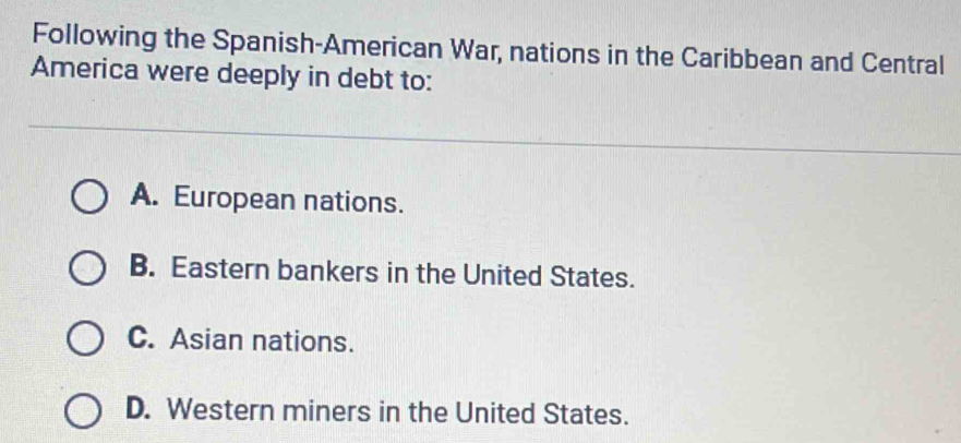 Following the Spanish-American War, nations in the Caribbean and Central
America were deeply in debt to:
A. European nations.
B. Eastern bankers in the United States.
C. Asian nations.
D. Western miners in the United States.