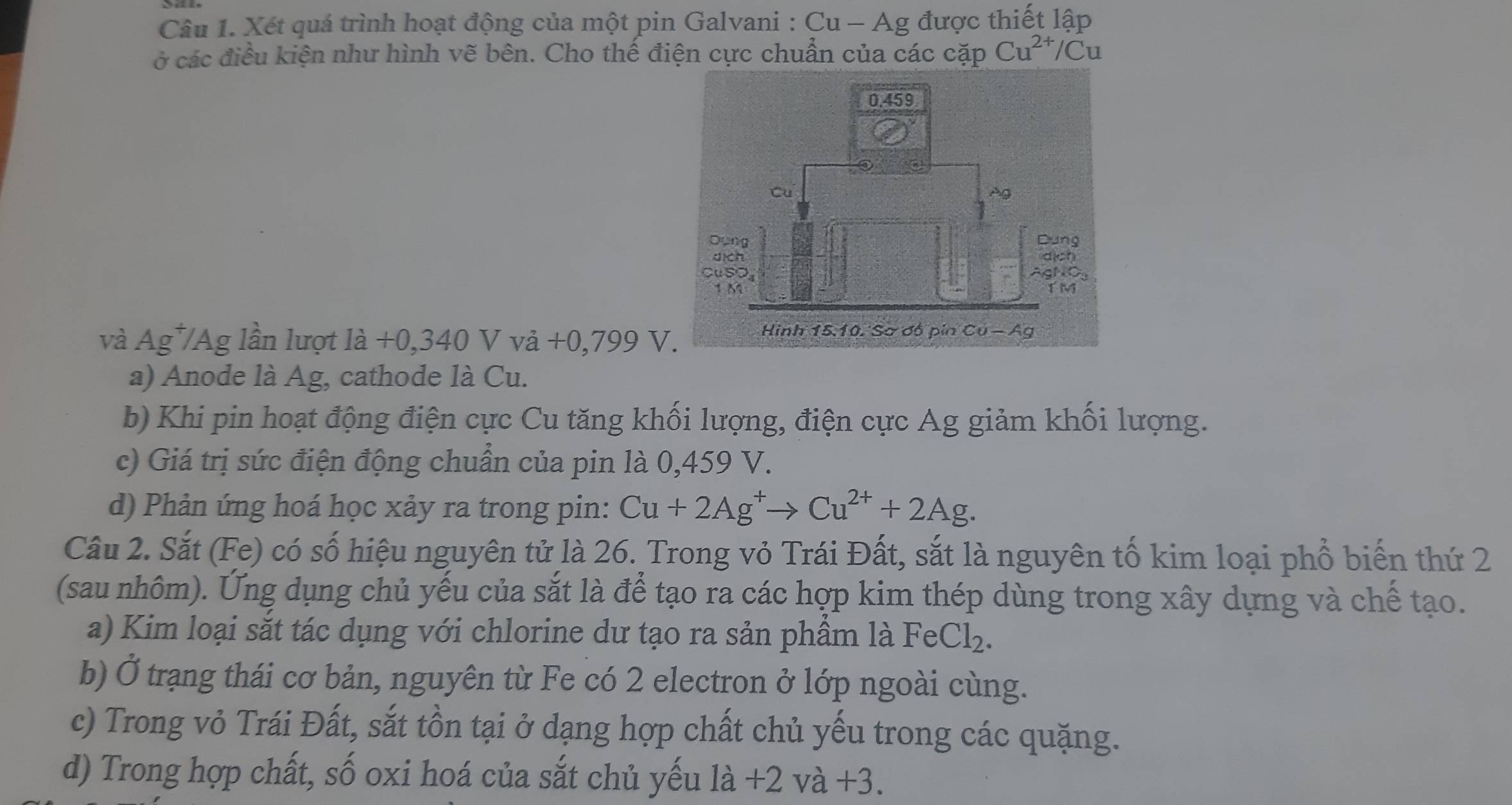 Xét quá trình hoạt động của một pin Galvani : Cu - Ag được thiết lập
ở các điều kiện như hình vẽ bên. Cho thể điện cực chuẩn của các cặp Cu^(2+) Cu
và Ag*/Ag lần lượt là +0,340 V vả +0,799 V
a) Anode là Ag, cathode là Cu.
b) Khi pin hoạt động điện cực Cu tăng khối lượng, điện cực Ag giảm khối lượng.
c) Giá trị sức điện động chuẩn của pin là 0,459 V.
d) Phản ứng hoá học xảy ra trong pin: Cu+2Ag^+to Cu^(2+)+2Ag. 
Câu 2. Sắt (Fe) có số hiệu nguyên tử là 26. Trong vỏ Trái Đất, sắt là nguyên tố kim loại phổ biến thứ 2
(sau nhôm). Ung dụng chủ yếu của sắt là để tạo ra các hợp kim thép dùng trong xây dựng và chế tạo.
a) Kim loại sắt tác dụng với chlorine dư tạo ra sản phầm là FeCl_2. 
b) Ở trạng thái cơ bản, nguyên từ Fe có 2 electron ở lớp ngoài cùng.
c) Trong vỏ Trái Đất, sắt tồn tại ở dạng hợp chất chủ yếu trong các quặng.
d) Trong hợp chất, số oxi hoá của sắt chủ yếu là +2 và +3.