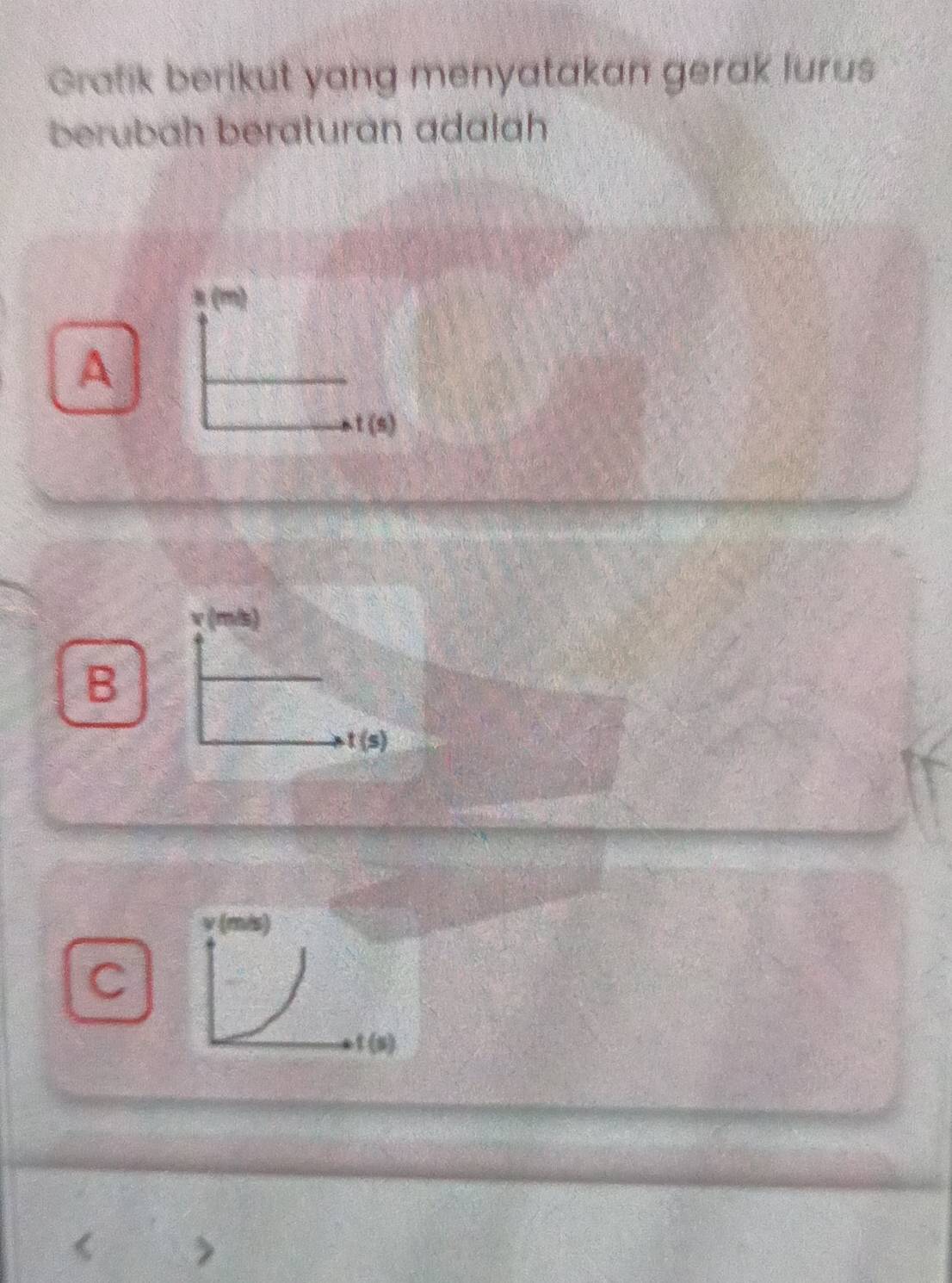 Grafik berikut yang menyatakan gerak lurus
berubah beraturan adalah
A
v (m/s)
B
t(s)
C