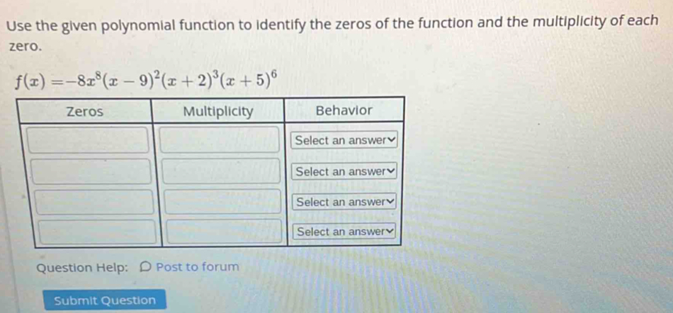 Use the given polynomial function to identify the zeros of the function and the multiplicity of each 
zero.
f(x)=-8x^8(x-9)^2(x+2)^3(x+5)^6
Question Help: D Post to forum 
Submit Question