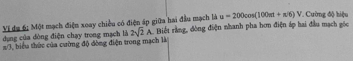 Ví du 6: Một mạch điện xoay chiều có điện áp giữa hai đầu mạch là u=200cos (100π t+π /6)V. Cường độ hiệu 
dụng của dòng điện chạy trong mạch là 2sqrt(2)A. Biết rằng, dòng điện nhanh pha hơn điện áp hai đầu mạch góc
π/3, biểu thức của cường độ dòng điện trong mạch là