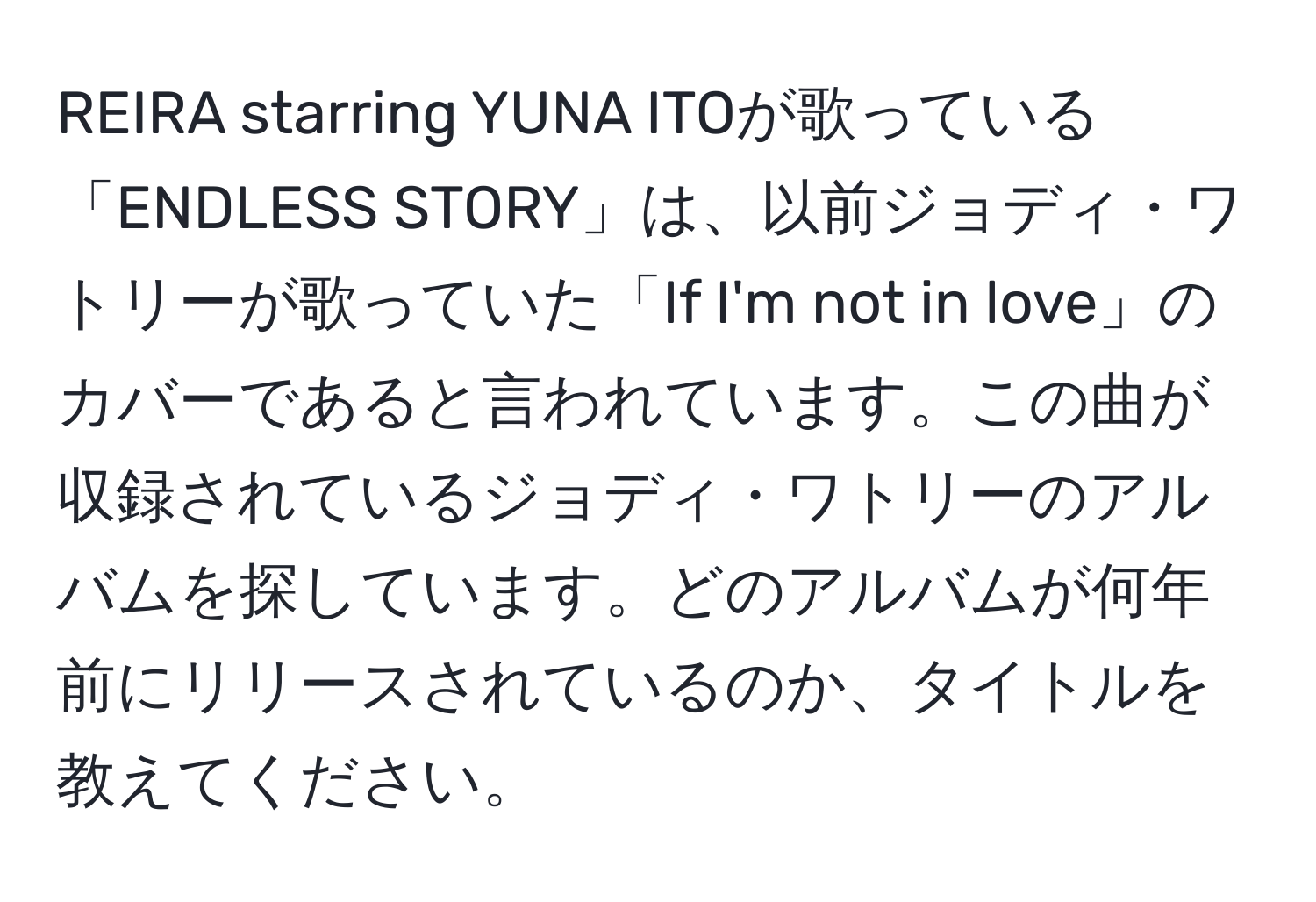 REIRA starring YUNA ITOが歌っている「ENDLESS STORY」は、以前ジョディ・ワトリーが歌っていた「If I'm not in love」のカバーであると言われています。この曲が収録されているジョディ・ワトリーのアルバムを探しています。どのアルバムが何年前にリリースされているのか、タイトルを教えてください。