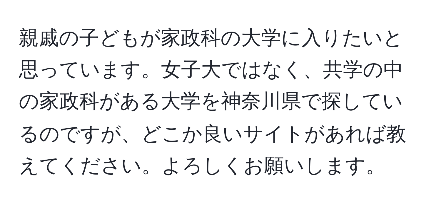 親戚の子どもが家政科の大学に入りたいと思っています。女子大ではなく、共学の中の家政科がある大学を神奈川県で探しているのですが、どこか良いサイトがあれば教えてください。よろしくお願いします。