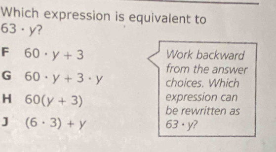 Which expression is equivalent to
63· y ?
F 60· y+3
Work backward
G 60· y+3· y
from the answer
choices. Which
H 60(y+3)
expression can
be rewritten as
J (6· 3)+y
63· y