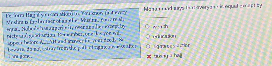 Perform Hajj if you can afford to. You know that every Mohammad says that everyone is equal except by 
. 
Muslim is the brother of another Muslim. You are all 
equal. Nobody has superiority over another except by wealth 
piety and good action. Remember, one day you will 
appear before ALLAH and answer for your deeds. So education 
beware, do not astray from the path of righteousness after righteous action 
I am gone. taking a hajj