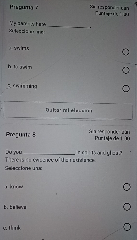 Pregunta 7 Sin responder aún
Puntaje de 1.00
My parents hate_
.
Seleccione una:
a. swims
b. to swim
c. swimming
Quitar mi elección
Pregunta 8
Sin responder aún
Puntaje de 1.00
Do you _in spirits and ghost?
There is no evidence of their existence.
Seleccione una:
a. know
b. believe
c. think