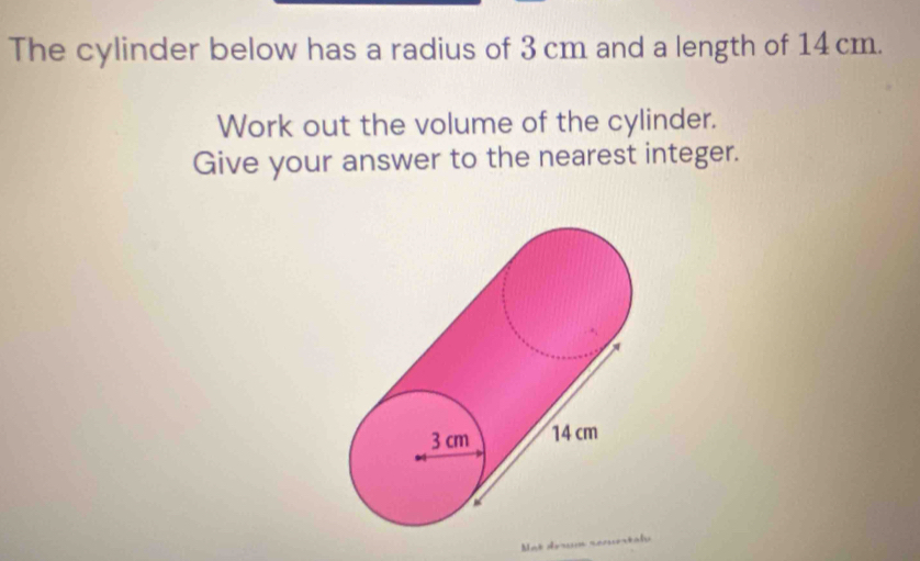 The cylinder below has a radius of 3 cm and a length of 14cm. 
Work out the volume of the cylinder. 
Give your answer to the nearest integer. 
Mat déœn secuestaly