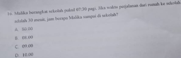 Malika berangkat sekolah pukul 07:30 pagi. Jika waktu perjalanan dari rumah ke sekolah
adalah 30 menit, jam berapa Malika sampai di sekolah?
A. 80.00
B. 08.00
C. 09.00
D. 10.00