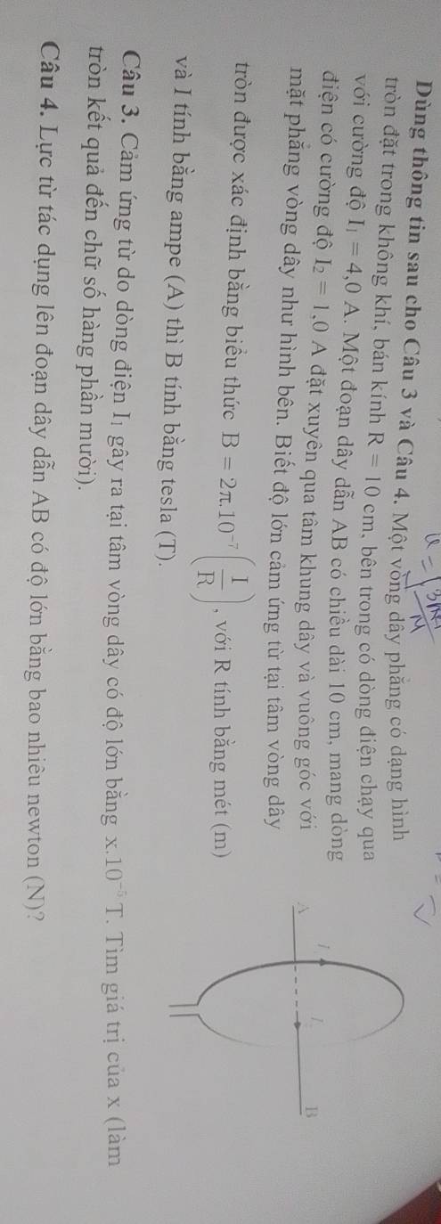 Dùng thông tin sau cho Câu 3 và Câu 4. Một vòng dây phăng có dạng hình 
tròn đặt trong không khí, bán kính R=10cm bên trong có dòng điện chạy qua 
với cường độ I_1=4,0A 1. Một đoạn dây dẫn AB có chiều dài 10 cm, mang dòng 
điện có cường độ I_2=1.0 A đặt xuyên qua tâm khung dây và vuông góc với 
mặt phẳng vòng dây như hình bên. Biết độ lớn cảm ứng từ tại tâm vòng dây 
tròn được xác định bằng biều thức B=2π .10^(-7)( 1/R ) , với R tính bằng mét (m) 
và I tính bằng ampe (A) thì B tính bằng tesla (T). 
Câu 3. Cảm ứng từ do dòng điện I_1 gây ra tại tâm vòng dây có độ lớn bằng x.10^(-5)T. Tìm giá trị của x (làm 
tròn kết quả đến chữ số hàng phần mười). 
Câu 4. Lực từ tác dụng lên đoạn dây dẫn AB có độ lớn bằng bao nhiêu newton (N)?