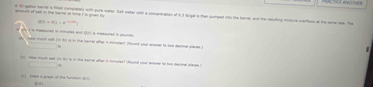 PRACTICE ANOTHER 
amount of sait in the barrel at time t is given by 
A 30-gallon barrel is filled completely with pure water. Salt water with a concentration of 0.3 Ib/gal is then pumped into the barrel, and the resuiting mixture overflows at the same rate. The
Q(t)=9(1-e^(-0.00t))
t is measured in minutes and Q(t) is measured in pounds. 
(a) how much salt (i overline ID ) is in the barrel after 4 minutes? (Round your answer to two decimal places.) 
□ b 

(b) How much sait in1b I is in the barrel after minutes? (Round your answer to two decimal places.)
□ B
(c) Draw a graph of the function Q(t)
Q (t)