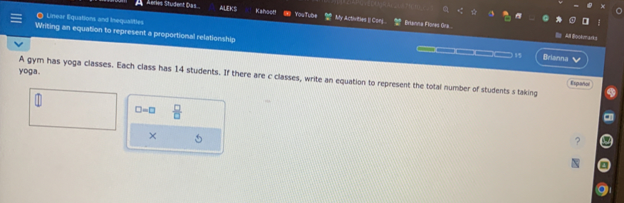 Aeries Student Das... ALEKS Kahoot! YouTube My Activities II Can... Brianna Flores Gra.. 
● Linear Equations and Inequalities 
All Bookmarks 
Writing an equation to represent a proportional relationship 1/5 Brianna 
— 
I 
yoga. 
A gym has yoga classes. Each class has 14 students. If there are c classes, write an equation to represent the total number of students s taking 
Español
□ =□  □ /□   
× 5