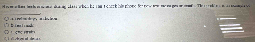 River often feels anxious during class when he can’t check his phone for new text messages or emails. This problem is an example of
_.
a. technology addiction
b. text neck
C. eye strain
d. digital detox