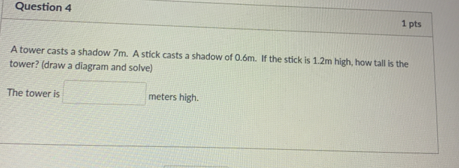 A tower casts a shadow 7m. A stick casts a shadow of 0.6m. If the stick is 1.2m high, how tall is the 
tower? (draw a diagram and solve) 
The tower is □ meters high.