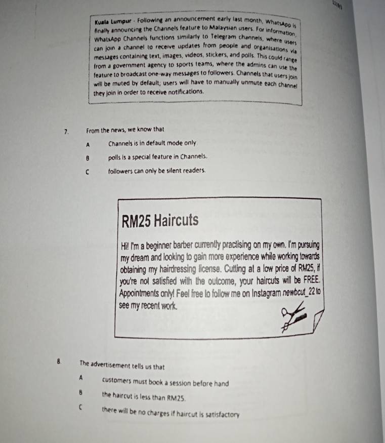Kuala Lumpur - Following an announcement early last month, WhatsApp is
finally announcing the Channels feature to Malaysian users. For information,
WhatsApp Channels functions similarly to Telegram channels, where users
can join a channel to receive updates from people and organisations via
messages containing text, images, videos, stickers, and polls. This could range
from a government agency to sports teams, where the admins can use the
feature to broadcast one-way messages to followers. Channels that users join
will be muted by default; users will have to manually unmute each channel
they join in order to receive notifications.
7. From the news, we know that
A Channels is in default mode only
B polls is a special feature in Channels.
C followers can only be silent readers.
RM25 Haircuts
Hi! I'm a beginner barber currently practising on my own. I'm pursuing
my dream and looking to gain more experience while working towards 
obtaining my hairdressing license. Cutting at a low price of RM25, if
you're not satisfied with the outcome, your haircuts will be FREE.
Appointments only! Feel free to follow me on Instagram newbcut_22 to
see my recent work.
8. The advertisement tells us that
A customers must book a session before hand
8 the haircut is less than RM25.
C there will be no charges if haircut is satisfactory