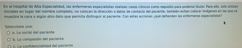 En el hospital de Alta Especialidad, las enfermeras especialistas realizan casos clínicos como requisito para poderse titular. Para ello, solo utilizan
iniciales en lugar del nombre completo, no colocan la dirección o datos de contacto del paciente, también evitan colocar imágenes en las que se
muestre la cara o algún otro dato que permita distinguir al paciente. Con estas acciones ¿qué defienden las enfermeras especialistas?
Seleccione una:
a. La social del paciente
b. La compasión del paciente
c. La confidencialidad del paciente