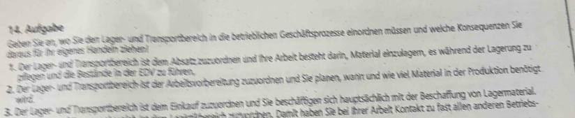 Aufgabe 
Geben Sie an, wo Sie den Lager- und Transportbereich in die betrieblichen Geschäftsprozesse einordnen müssen und welche Konsequenzen Sie 
daraus für Ihr eigenes Handeln ziehent 
1. Der Lager- und Tansportbereich ist dem Absatz zuzuordnen und ihre Arbeit besteht darin, Material einzulagem, es während der Lagerung zu 
pflegen und die Bestände in der EDV zu führen, 
2. Der Lager- und Transportbereich ist der Arbeitsvorbereitung zuzuordnen und Sie planen, wann und wie viel Material in der Produktion benötigt 
wild. 
3. Der Lager- und Transportbereich ist dem Einkauf zuzuordnen und Sie beschäftigen sich hauptsächlich mit der Beschaffung von Lagermaterial. 
z re irh u t ordnen, Damit haben Sie bei Ihrer Arbeit Kontakt zu fast allen anderen Betriebs-