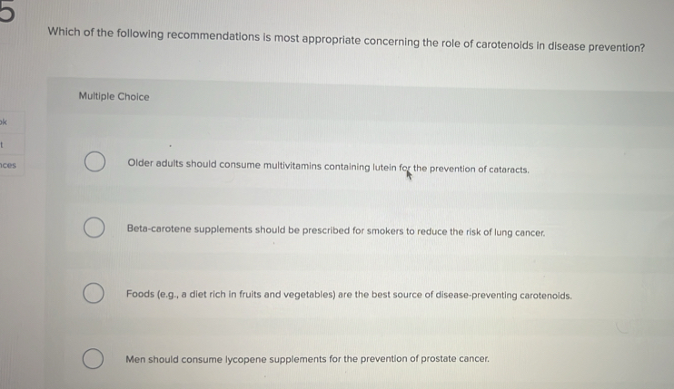 Which of the following recommendations is most appropriate concerning the role of carotenoids in disease prevention?
Multiple Choice
k
. 
c Older adults should consume multivitamins containing lutein for the prevention of cataracts.
Beta-carotene supplements should be prescribed for smokers to reduce the risk of lung cancer.
Foods (e.g., a diet rich in fruits and vegetables) are the best source of disease-preventing carotenoids.
Men should consume lycopene supplements for the prevention of prostate cancer.