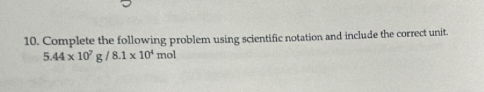 Complete the following problem using scientific notation and include the correct unit.
5.44* 10^7g/8.1* 10^4mol