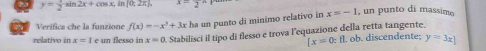 y= 1/2 sin 2x+cos x, in[0;2π ], x=frac 2^((wedge)
Verifica che la funzione f(x)=-x^3)+3x ha un punto di minimo relativo in x=-1 , un punto di massimo
relativo in x=1 e un flesso in x=0. Stabilisci il tipo di flesso e trova l’equazione della retta tangente.
[x=0 : fl. ob. discendente; y=3x]