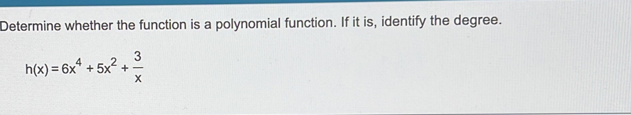 Determine whether the function is a polynomial function. If it is, identify the degree.
h(x)=6x^4+5x^2+ 3/x 