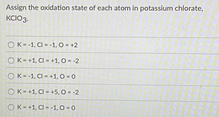 Assign the oxidation state of each atom in potassium chlorate,
KClO_3.
K=-1, CI=-1, O=+2
K=+1, CI=+1, O=-2
K=-1, CI=+1, O=0
K=+1, CI=+5, O=-2
K=+1, CI=-1, O=0