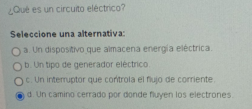 ¿Qué es un circuito eléctrico?
Seleccione una alternativa:
a. Un dispositivo que almacena energía eléctrica.
b. Un tipo de generador eléctrico.
c. Un interruptor que controla el flujo de corriente.
d. Un camino cerrado por donde fluyen los electrones.