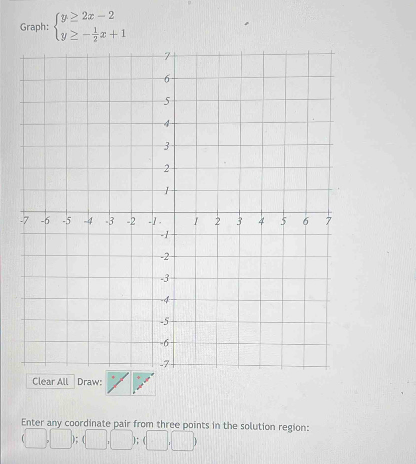 Graph: beginarrayl y≥ 2x-2 y≥ - 1/2 x+1endarray.
arl Draw: 
Enter any coordinate pair from three points in the solution region:
,□ );(□ ,□ );