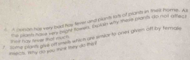 4A person has very bad hay fever and plants lots of plants in their home. Al 
the plants have very bright flowers. Explain why these plants do not affect 
7. Some plants give off smells which are similar to ones given off by female 
their hay fever that much. 
intects. Why do you think they do this?