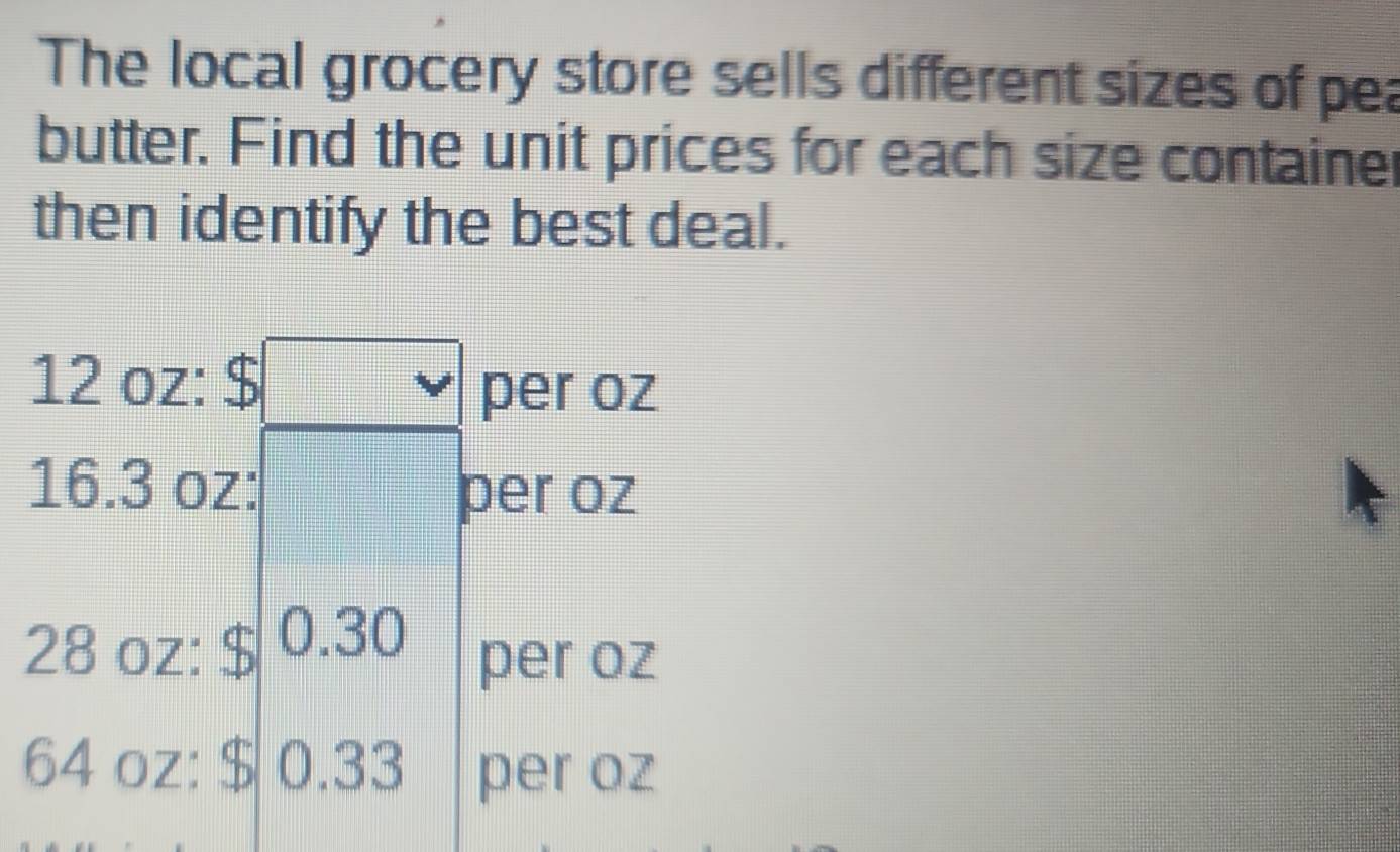 The local grocery store sells different sizes of pea 
butter. Find the unit prices for each size container 
then identify the best deal.
12 oz : $
per oz
16.3 oz :
per oz
28 oz : $ 0.30 per oz
64 oz : $ 0.33 per oz