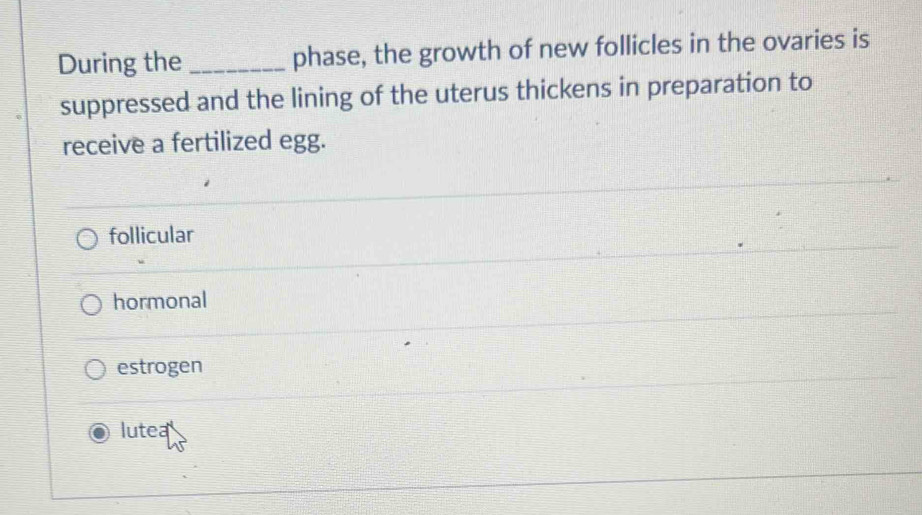 During the _phase, the growth of new follicles in the ovaries is
suppressed and the lining of the uterus thickens in preparation to
receive a fertilized egg.
follicular
hormonal
estrogen
lutea