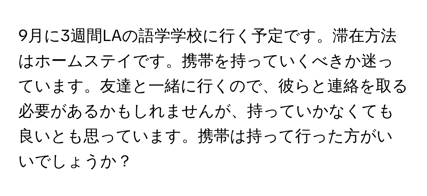 9月に3週間LAの語学学校に行く予定です。滞在方法はホームステイです。携帯を持っていくべきか迷っています。友達と一緒に行くので、彼らと連絡を取る必要があるかもしれませんが、持っていかなくても良いとも思っています。携帯は持って行った方がいいでしょうか？