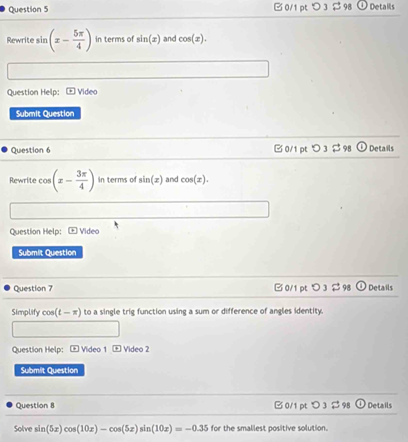 つ 3 ⇄98 ①Details
Rewrite sin (x- 5π /4 ) in terms of sin (x) and cos (x). 
Question Help: Video
Submit Question
Question 6 0/1 pt O3leftharpoons 98 Details
Rewrite cos (x- 3π /4 ) in terms of sin (x) and cos (x). 
Question Help: Video
Submit Question
Question 7 0/1 ptつ 3 ⇄98 Details
Simplify cos (t-π ) to a single trig function using a sum or difference of angles identity.
Question Help: Video 1 boxed 6 Video 2
Submit Question
Question 8 C 0/1 pt O3approx 98 Details
Solve sin (5x)cos (10x)-cos (5x)sin (10x)=-0.35 for the smallest positive solution.