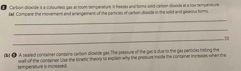 € · Carbon dioxide is a colourless gas at room temperature. It freezes and forms solid carbon dioxide at a low temperature. 
(a) Compare the movement and arrangement of the particles of carbon dioxide in the solid and gaseous forms. 
_ 
_ 
_[3] 
(b) ❺ A sealed container contains carbon dioxide gas. The pressure of the gas is due to the gas particles hitting the 
wall of the container. Use the kinetic theory to explain why the pressure inside the container increases when the 
temperature is increased.