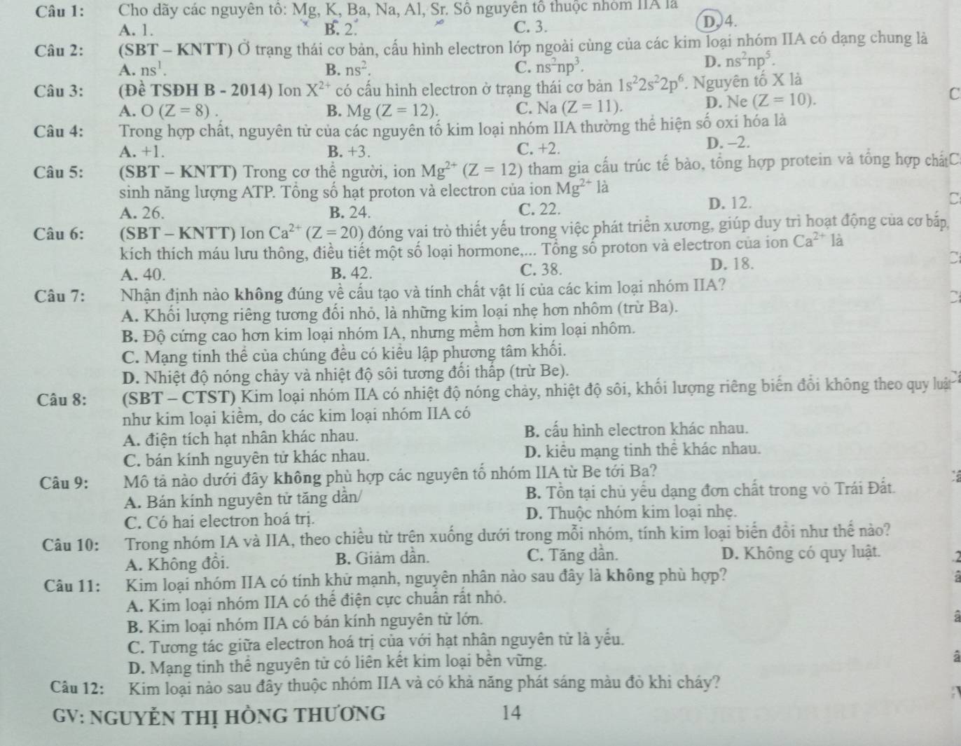 Cho dãy các nguyên tô: Mg, K, Ba, Na, Al, Sr. Số nguyên tổ thuộc nhóm IIA là
A. 1. B. 2. C. 3. D,4.
Câu 2: (SBT - KNTT) Ở trạng thái cơ bản, cấu hình electron lớp ngoài cùng của các kim loại nhóm IIA có dạng chung là
A. ns^1. B. ns^2. C. ns^2np^3.
D. ns^2np^5.
Câu 3: (Đề TSĐH B - 2014) Ion X^(2+) có cấu hình electron ở trạng thái cơ bàn 1s^22s^22p^6. Nguyên tố X là
A. O(Z=8). B. Mg(Z=12). C. Na (Z=11).
D. Ne (Z=10).
C
Câu 4: Trong hợp chất, nguyên từ của các nguyên tố kim loại nhóm IIA thường thể hiện số oxi hóa là
A. +1. B. +3. C. +2. D. -2.
Câu 5: (SBT - KNTT) Trong cơ thể người, ion Mg^(2+)(Z=12) tham gia cấu trúc tế bào, tổng hợp protein và tổng hợp chấtC
sinh năng lượng ATP. Tổng số hạt proton và electron của ion Mg^(2+) là
A. 26. B. 24. C. 22. D. 12.
C
Câu 6: (SBT - KNTT) Ion Ca^(2+)(Z=20) đóng vai trò thiết yếu trong việc phát triển xương, giúp duy trì hoạt động của cơ bắp,
kích thích máu lưu thông, điều tiết một số loại hormone,... Tổng số proton và electron của ion Ca^(2+) là
A. 40. B. 42. C. 38. D. 18.
C
Câu 7: Nhận định nào không đúng về cấu tạo và tính chất vật lí của các kim loại nhóm IIA?
A. Khối lượng riêng tương đối nhỏ, là những kim loại nhẹ hơn nhôm (trừ Ba).
B. Độ cứng cao hơn kim loại nhóm IA, nhưng mềm hơn kim loại nhôm.
C. Mạng tinh thể của chúng đều có kiều lập phương tâm khối.
D. Nhiệt độ nóng chảy và nhiệt độ sôi tương đổi thấp (trừ Be).
Câu 8: (SBT - CTST) Kim loại nhóm IIA có nhiệt độ nóng chảy, nhiệt độ sôi, khối lượng riêng biển đổi không theo quy luật
như kim loại kiểm, do các kim loại nhóm IIA có
A. điện tích hạt nhân khác nhau. B. cấu hình electron khác nhau.
C. bán kính nguyên tử khác nhau. D. kiểu mạng tinh thể khác nhau.
Câu 9: Mô tả nào dưới đây không phù hợp các nguyên tổ nhóm IIA từ Be tới Ba?
A. Bán kính nguyên tử tăng dần/ B. Tồn tại chủ yếu dạng đơn chất trong vỏ Trái Đất.
C. Có hai electron hoá trị. D. Thuộc nhóm kim loại nhẹ.
Câu 10: Trong nhóm IA và IIA, theo chiều từ trện xuống dưới trong mỗi nhóm, tính kim loại biển đồi như thể nào?
A. Không đồi. B. Giảm dần. C. Tăng dần. D. Không có quy luật. a
Câu 11: Kim loại nhóm IIA có tính khử mạnh, nguyên nhân nào sau đây là không phù hợp? a
A. Kim loại nhóm IIA có thể điện cực chuấn rất nhỏ.
B. Kim loại nhóm IIA có bán kính nguyên từ lớn.
à
C. Tương tác giữa electron hoá trị của với hạt nhân nguyên tử là yều.
D. Mạng tinh thể nguyên tử có liên kết kim loại bên vững.
à
Câu 12: Kim loại nào sau đây thuộc nhóm IIA và có khả năng phát sáng màu đỏ khi cháy?
GV: NGUYỆN THị HÒNG THƯơNG 14