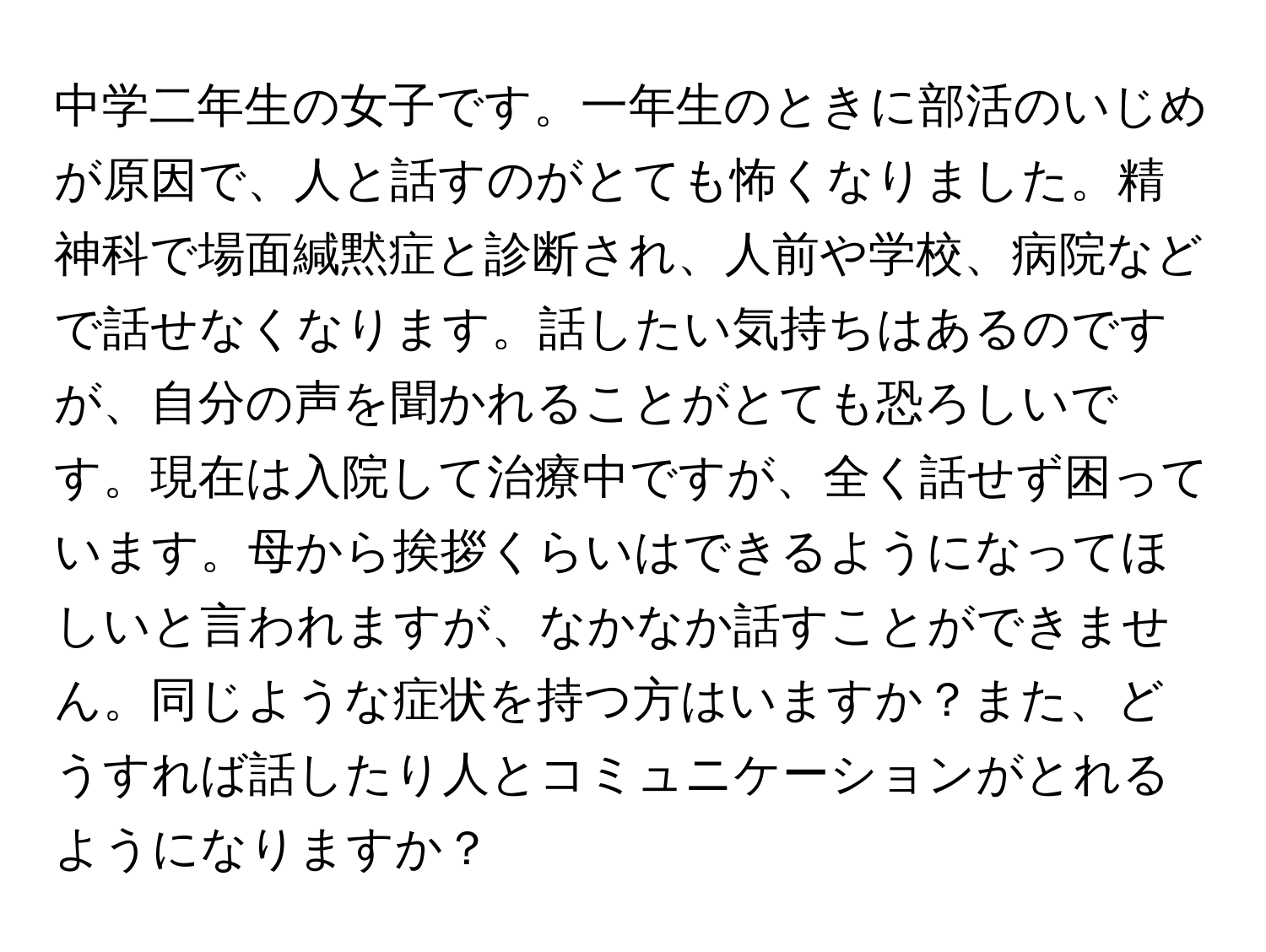 中学二年生の女子です。一年生のときに部活のいじめが原因で、人と話すのがとても怖くなりました。精神科で場面緘黙症と診断され、人前や学校、病院などで話せなくなります。話したい気持ちはあるのですが、自分の声を聞かれることがとても恐ろしいです。現在は入院して治療中ですが、全く話せず困っています。母から挨拶くらいはできるようになってほしいと言われますが、なかなか話すことができません。同じような症状を持つ方はいますか？また、どうすれば話したり人とコミュニケーションがとれるようになりますか？