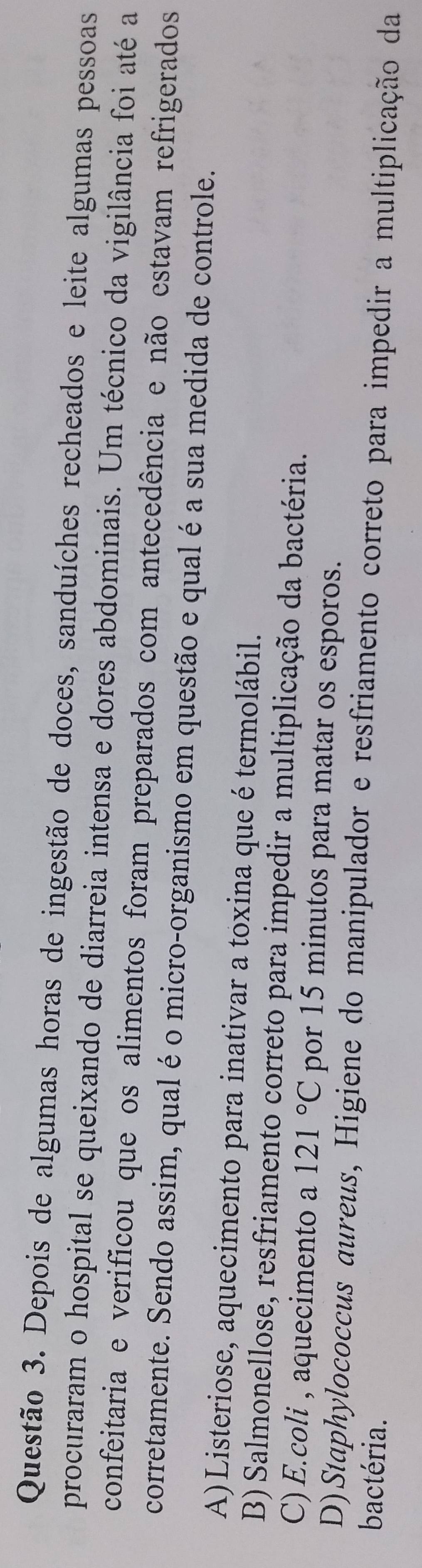 Depois de algumas horas de ingestão de doces, sanduíches recheados e leite algumas pessoas
procuraram o hospital se queixando de diarreia intensa e dores abdominais. Um técnico da vigilância foi até a
confeitaria e verificou que os alimentos foram preparados com antecedência e não estavam refrigerados
corretamente. Sendo assim, qual é o micro-organismo em questão e qual é a sua medida de controle.
A)Listeriose, aquecimento para inativar a toxina que é termolábil.
B) Salmonellose, resfriamento correto para impedir a multiplicação da bactéria.
C) E.coli , aquecimento a 121°C por 15 minutos para matar os esporos.
D)Staphylococcus aureus, Higiene do manipulador e resfriamento correto para impedir a multiplicação da
bactéria.