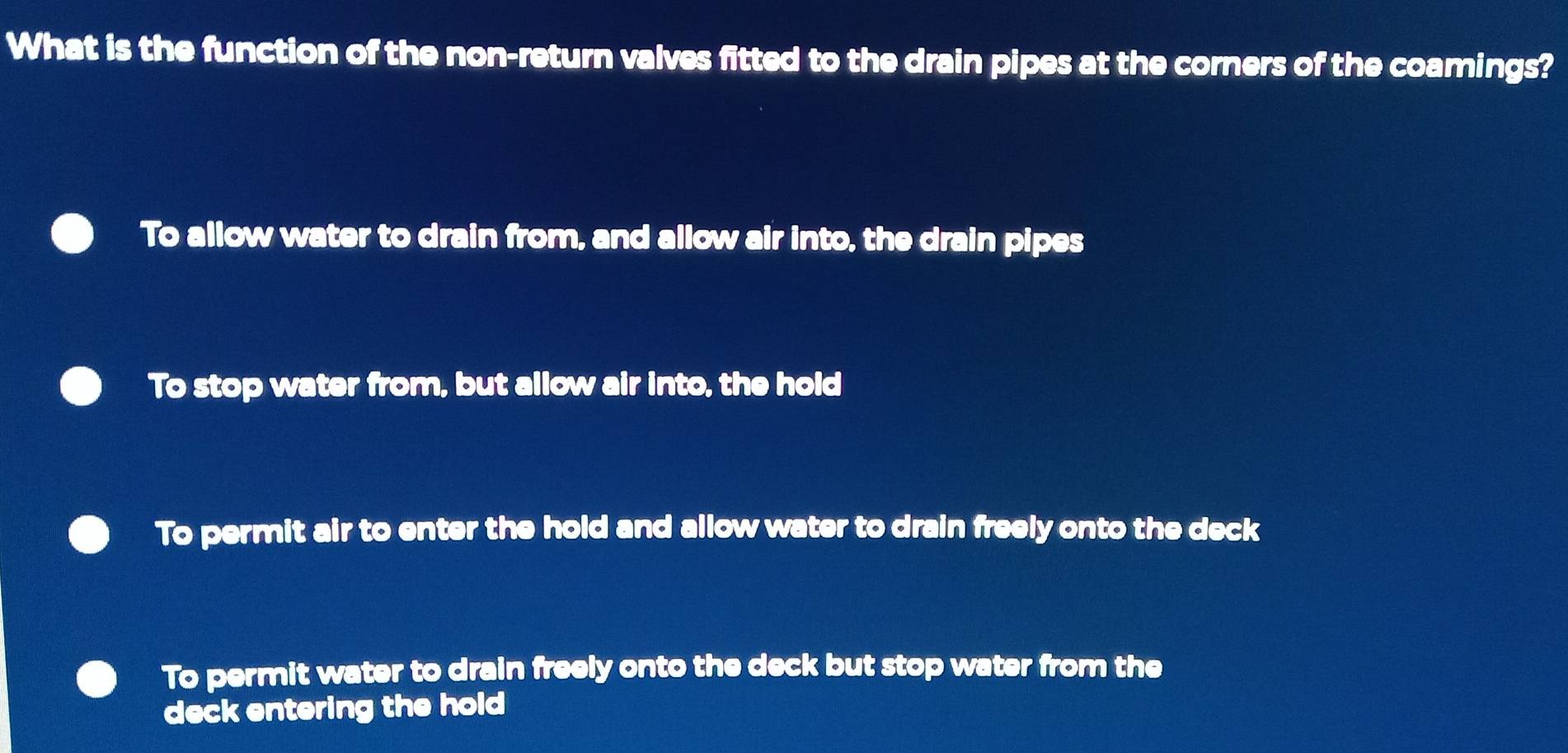 What is the function of the non-return valves fitted to the drain pipes at the corners of the coamings?
To allow water to drain from, and allow air into, the drain pipes
To stop water from, but allow air into, the hold
To permit air to enter the hold and allow water to drain freely onto the deck
To permit water to drain freely onto the deck but stop water from the
deck entering the hold