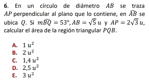 En un círculo de diámetro AB se traza
AP perpendicular al plano que lo contiene, en widehat AB se
ubica Q. Si mwidehat BQ=53°, AB=sqrt(5)u y AP=2sqrt(3)u, 
calcular el área de la región triangular PQB.
A. 1u^2
B. 2u^2
C. 1, 4u^2
D. 2, 5u^2
E. 3u^2