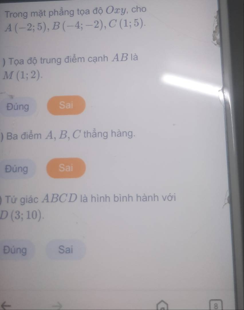 Trong mặt phẳng tọa độ Oxy, cho
A(-2;5), B(-4;-2), C(1;5). 
) Tọa độ trung điểm cạnh AB là
M(1;2). 
Đúng Sai 
) Ba điểm A, B, C thẳng hàng. 
Đúng Sai 
Tứ giác ABCD là hình bình hành với
D(3;10). 
Đúng Sai 
8