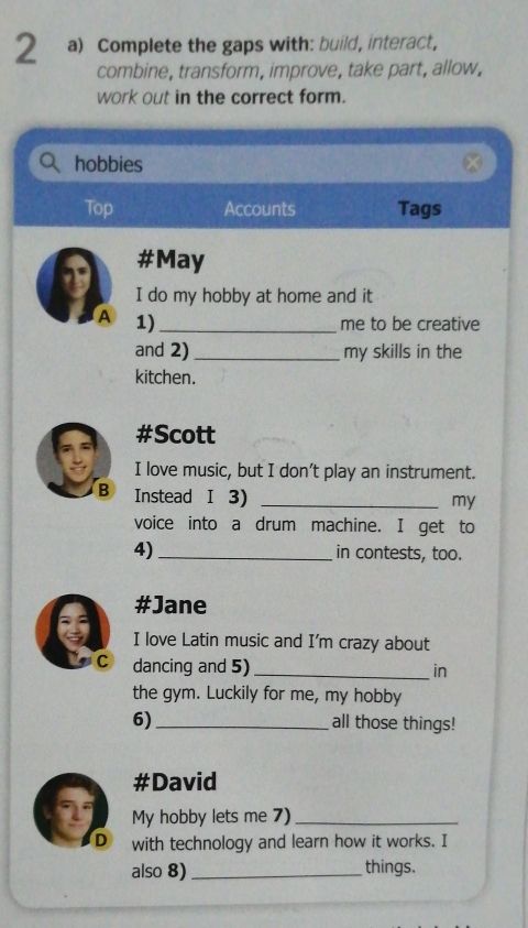 Complete the gaps with: build, interact, 
combine, transform, improve, take part, allow, 
work out in the correct form. 
hobbies 
Top Accounts Tags 
#May 
I do my hobby at home and it 
A 1)_ 
me to be creative 
and 2) _my skills in the 
kitchen. 
#Scott 
I love music, but I don’t play an instrument. 
B Instead I 3)_ 
my 
voice into a drum machine. I get to 
4)_ in contests, too. 
#Jane 
I love Latin music and I’m crazy about 
C dancing and 5)_ 
in 
the gym. Luckily for me, my hobby 
6)_ all those things! 
#David 
21 My hobby lets me 7)_ 
D with technology and learn how it works. I 
also 8) _things.