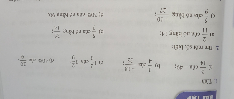 Tính:
a)  3/14  của - 49; b)  3/4 cia (-18)/25 ; c) 1 2/3 cia3 2/9 ; d) 40% cia 20/9 . 
2. Tìm một số, biết:
a)  2/11  của nó bằng 14; của nó bằng  25/14 
b)  5/7 
c)  5/9  của nó bằng  (-10)/27 ; d) 30% của nó bằng 90.