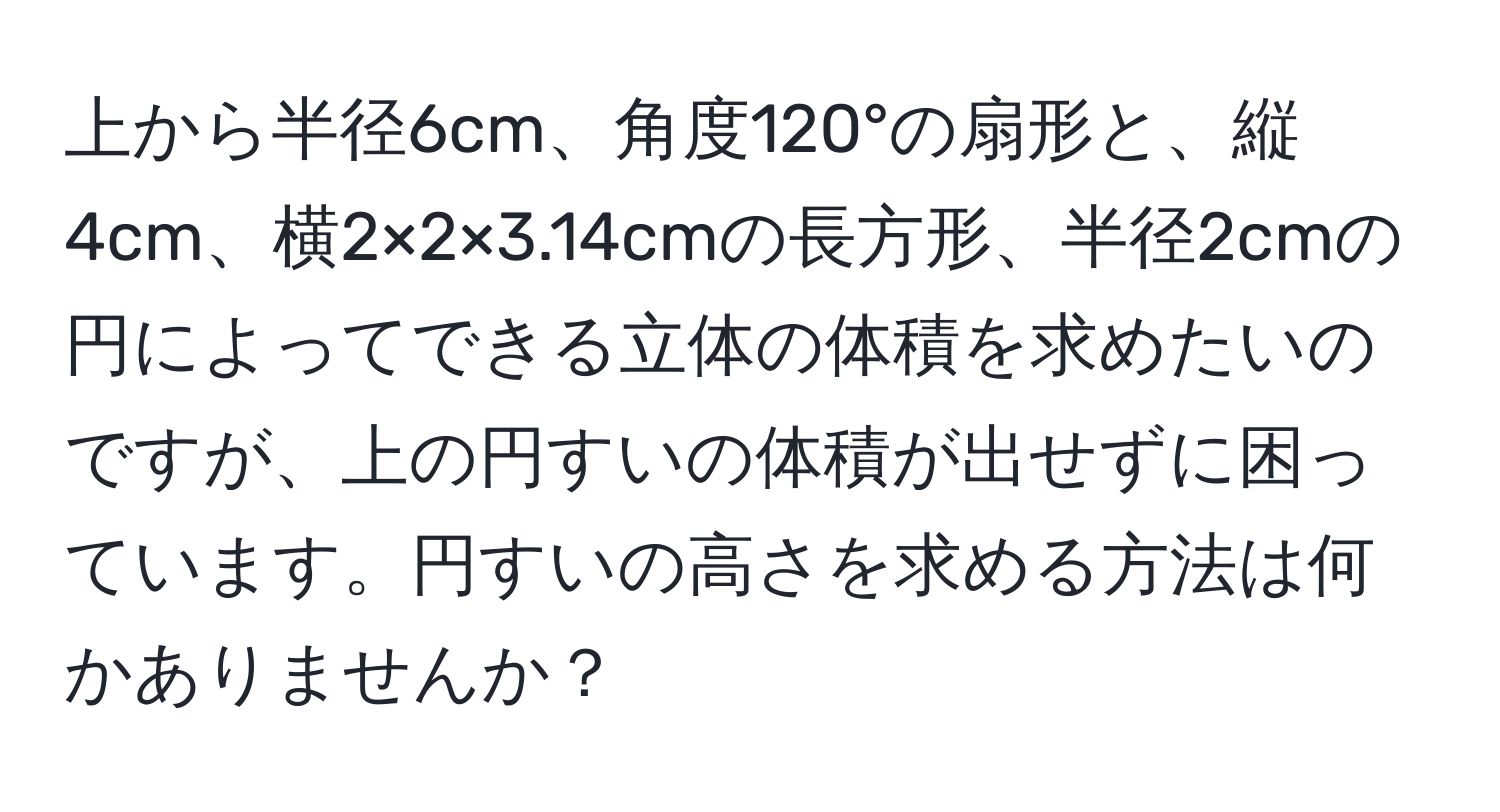 上から半径6cm、角度120°の扇形と、縦4cm、横2×2×3.14cmの長方形、半径2cmの円によってできる立体の体積を求めたいのですが、上の円すいの体積が出せずに困っています。円すいの高さを求める方法は何かありませんか？