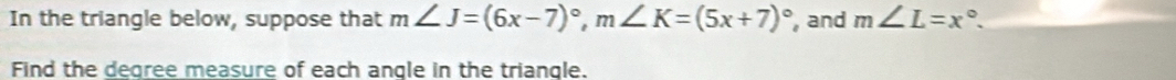 In the triangle below, suppose that m∠ J=(6x-7)^circ , m∠ K=(5x+7)^circ  , and m∠ L=x°. 
Find the degree measure of each angle in the triangle.