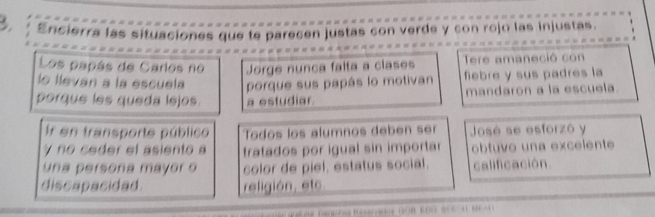 Encierra las situaciones que te parecen justas con verde y con rojo las injustas. 
Los papás de Carlos no Jorge nunca falta a clases 
Tere amaneció con 
lo llevan a la escuela porque sus papás lo motivan fiebre y sus padres la 
porque les queda lejos. a estudiar. mandaron a la escuela. 
Ir en transporte público Todos los álumnos debén ser José se esforzó y 
y no ceder el asiento a tratados por igual sin importa obtuvo una excelente 
una persona mayor o color de piel, estatus social, 
calificación. 
discapacidad. religión, et6.