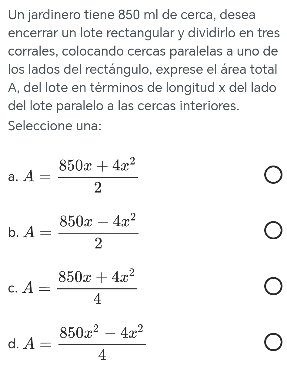 Un jardinero tiene 850 ml de cerca, desea
encerrar un lote rectangular y dividirlo en tres
corrales, colocando cercas paralelas a uno de
los lados del rectángulo, exprese el área total
A, del lote en términos de longitud x del lado
del lote paralelo a las cercas interiores.
Seleccione una:
a. A= (850x+4x^2)/2 
b. A= (850x-4x^2)/2 
C. A= (850x+4x^2)/4 
d. A= (850x^2-4x^2)/4 