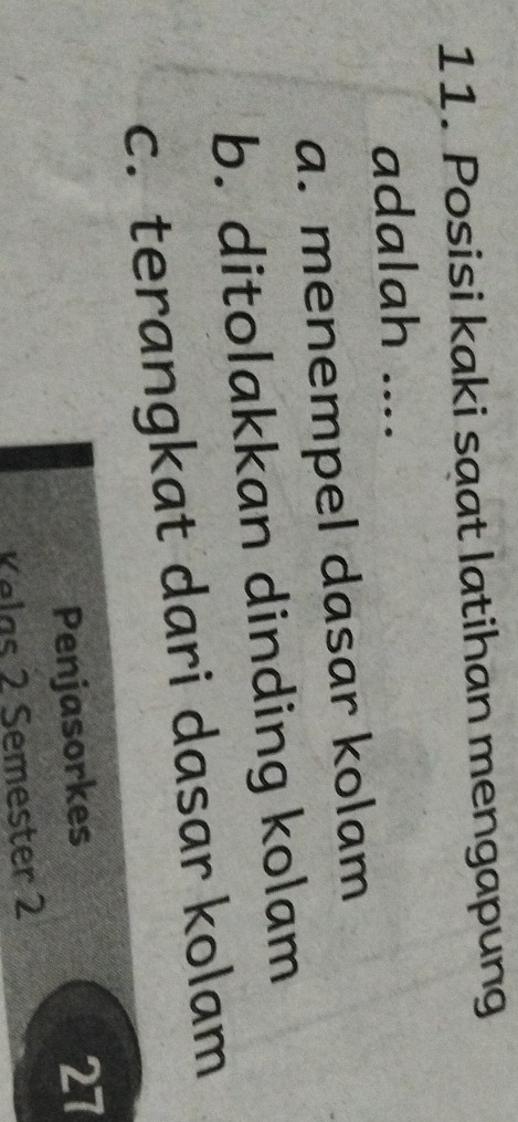 Posisi kaki saat latihan mengapung
adalah ....
a. menempel dasar kolam
b. ditolakkan dinding kolam
c. terangkat dari dasar kolam
Penjasorkes 27
Kelas 2 Semester 2